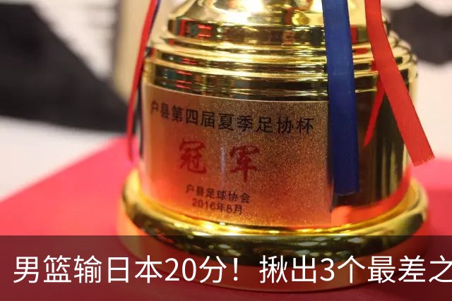 男篮输日本20分！揪出3个最差之人，坑惨了球队